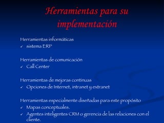Herramientas informáticas  sistema ERP Herramientas de comunicación Call Center Herramientas de mejoras continuas Opciones de Internet, intranet y extranet  Herramientas especialmente diseñadas para este propósito Mapas conceptuales. Agentes inteligentes CRM o gerencia de las relaciones con el cliente. Herramientas para su implementación 