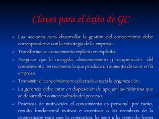 Las acciones para desarrollar la gestión del conocimiento debe corresponderse con la estrategia de la  empresa. Transformar el conocimiento implícito en explicito. Asegurar que la recogida, almacenamiento y recuperación  del conocimiento, es realmente la que produce un aumento de valor en la empresa Transmitir el conocimiento recolectado a toda la organización. La gerencia debe estar en disposición de apoyar las iniciativas que se desarrollen como resultado del proceso. Prácticas de motivación: el conocimiento es personal, por tanto, resulta fundamental motivar e incentivar a los miembros de la organización para que lo compartan, lo usen y lo creen de forma habitual. Claves para el éxito de GC 