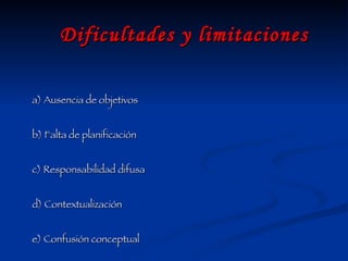 Dificultades y limitaciones a) Ausencia de objetivos  b) Falta de planificación  c) Responsabilidad difusa d) Contextualización e) Confusión conceptual  