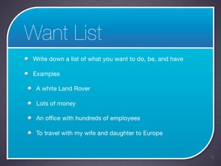 Want List
 Write down a list of what you want to do, be, and have

 Examples

  A white Land Rover

  Lots of money

  An office with hundreds of employees

  To travel with my wife and daughter to Europe


                                                          10
 