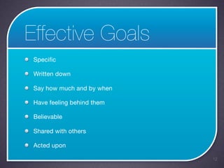 Effective Goals
 Specific

 Written down

 Say how much and by when

 Have feeling behind them

 Believable

 Shared with others

 Acted upon

                            12
 
