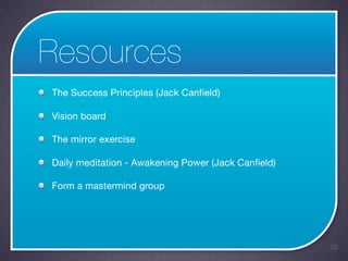 Resources
The Success Principles (Jack Canfield)

Vision board

The mirror exercise

Daily meditation - Awakening Power (Jack Canfield)

Form a mastermind group




                                                     22
 