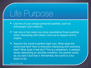 Life Purpose
      List two of your unique personal qualities, such as
      enthusiasm and creativity.

      List one or two ways you enjoy expressing those qualities
      when interacting with others, such as to support and to
      inspire.

      Assume the world is perfect right now. What does the
      world look like? How is everyone interacting with everyone
      else? What does it feel like? This is a statement, in present
      tense, describing an ultimate condition, the perfect world
      as you see it and feel it. Remember, the world is a fun
      place to be.
Source: Arnold M. Patent
                                                                      6
 
