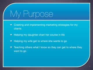My Purpose
Creating and implementing marketing strategies for my
clients

Helping my daughter chart her course in life

Helping my wife get to where she wants to go

Teaching others what I know so they can get to where they
want to go




                                                            9
 