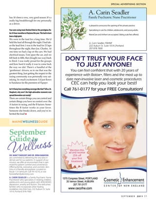 special advertising section



                                                                  A. Carin Seadler
has. It’s been a very, very good season. It’s a                   Family Psychiatric Nurse Practitioner
really big breakthrough for me personally
as a driver.                                                      is pleased to announce the opening of her private practice.
                                                                  is pleased to announce the opening of her private practice.
                                                                  She is able to evaluate, diagnose and prescribe medications for
                                                                  all ages. She specializes in children, adolescents and young adults
Your auto racing team finished third at the prestigious Ro-       Specializing in care for children, adolescents, and young adults.
                                                                  with ADD/ADHD, depression, anxiety and Autism.
lex 24-hour marathon at Daytona this year. This had to have       She welcomes families who incorporate other healing modalities
                                                                  MaineCare and Anthem are accepted. Sliding scale fees offered.
                                                                  into their lives.
been a high point.
                                                                  MaineCare and Anthem are accepted. Sliding scale fees offered.
We were in the lead for a long time. We’d
held the lead all through the night. I had tak-                   A. Carin Seadler, FMHNP
en the lead first. I was in the lead for 21 laps                  222 Auburn St. Suite 101A | Portland
throughout the night, then Joe, Charles. At                       207.878.7600




                                                                                                                                        402442
one time we had a lap on the cars. We had
electrical issues, Tom spun the car, and we
fell back to fifth, then [fought our way] back
to third. I was really proud for the groups
and how hard it really it was to come back
the way we did. There’s a handful of the
‘gentleman’ drivers, so to me that was the
greatest thing. Just getting the respect in the
racing community was personally very sat-
isfying. So much excitement. I’d just flown
to Sundance for the premiere of Flypaper.

Isn’t it funny how everything converges like that? Tell us, Dr.
Shepherd, why won’t the high-adrenaline moments ever
spread themselves out evenly?
There are certain things you can control and
certain things you have no control over: the
A factors in racing, and the B factors. Some-
times the B factor works in your favor.
Someone else breaks down, and you’ve in-
herited the lead! n


    maineWellnessguide



September
Guide to
Wellness
Dr. nAncy sArgent AnD Dr. irinA BABAyAn
are committed to delivering the very best in
dental care for our patients. In support of our
mission, we offer an environment that is opti-
mized for patient comfort and convenience.
Offering family, restorative, and cosmetic den-
tistry in a friendly atmosphere. Located on
Route 1 in Falmouth. Call 781-4216, or visit
foresidefamilydentistry.com.
A. cArin seADler is a Family Psychiatric Nurse
Practitioner who specializes in treating children,
adolescents and young adults with ADD/ADHD,
depression, anxiety and Autism. She welcomes
families who incorporate other healing
modalities into their lives. 222 Auburn St. Suite
101A, Portland. 878-7600

                                                                                                              September             2011 77
 