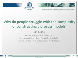 1/31
www.janclaes.info
FACULTY OF ECONOMICS AND BUSINESS ADMINISTRATION
Jan Claes
Teaching assistant : PhD 2009 – 2015
Supervisors UGent : Geert Poels & Frederik Gailly
Supervisors TU/e : Paul Grefen & Irene Vanderfeesten
Why do people struggle with the complexity
of constructing a process model?
 