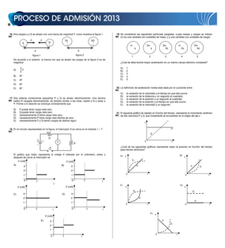 12


 16. Dos cargas q y Q se atraen con una fuerza de magnitud F, como muestra la figura 1.                            19. Se consideran las siguientes partículas cargadas, cuyas masas y cargas se indican
ME                                                                                                                 ME (m es una cantidad con unidades de masa, y q una cantidad con unidades de carga).
                         F              F                                2q                               3Q
                 q                              Q
                                                                                                                                     m                    2m              3m              m                        5m
                                                                                                                                          q                       q         2q                2q                     4q
                               d                                                          d
                             figura 1                                                   figura 2
                                                                                                                                      1                       2               3               4                        5
     De acuerdo a lo anterior, la fuerza con que se atraen las cargas de la figura 2 es de
     magnitud                                                                                                           ¿Cuál de ellas tendrá mayor aceleración en un mismo campo eléctrico constante?

            3                                                                                                           A)       1
     A)       F                                                                                                         B)       2
            2
                                                                                                                        C)       3
     B)     2F                                                                                                          D)       4
     C)     4F                                                                                                          E)       5

     D)     5F
     E)     6F                                                                                                     20. La definición de aceleración media está dada por el cuociente entre
                                                                                                                   MC
                                                                                                                        A)       la variación de la velocidad y el tiempo en que ella ocurre.
                                                                                                                        B)       la variación de la distancia y un segundo al cuadrado.
 17. Dos esferas conductoras pequeñas P y Q se atraen eléctricamente. Una tercera                                       C)       la variación de la posición y un segundo al cuadrado.
ME esfera R cargada eléctricamente, de tamaño similar a las otras, repele a Q y atrae a
                                                                                                                        D)       la variación de la posición y el tiempo en que ella ocurre.
     P. Frente a lo descrito se concluye correctamente que                                                              E)       la variación de la velocidad y un segundo.
     A)     P puede tener carga neta cero.
     B)     Q puede tener carga neta cero.                                                                         21. El siguiente gráfico de rapidez en función del tiempo, representa el movimiento rectilíneo
     C)     necesariamente Q tiene carga neta cero.                                                                MC de dos vehículos P y Q, que inicialmente se encuentran en el origen del eje x.
     D)     necesariamente P tiene carga neta distinta de cero.
     E)     necesariamente P y Q tienen cargas de distinto signo.
                                                                                                                                                      v

 18. En el circuito representado en la figura, el interruptor S se cierra en el instante t � T .                                                                                  P
MC
                                                                                                                                                               Q

                                                R
                                    +
                                                                V                                                                                     0                           t
                                   –                                                R
                                                 S                                                                      ¿Cuál de los siguientes gráficos representa mejor la posición en función del tiempo
                                                                                                                        para dichos vehículos?
                                               • •
     El gráfico que mejor representa el voltaje V indicado por el voltímetro, antes y                                                                                                     B)
                                                                                                                        A)   x                                                                     x
     después de cerrar el interruptor es
          V (volt)                                                                                                                    Q
                                                                         V (volt)
     A)                                                             B)                                                                        P                                                            P
                     3                                                        3                                                                                                                                            Q
                 2                                                            2
                                                                                                                                 0                        t                                            0                       t
                 1                                                             1

                     0             T                                           0                  T            t
                                                            t
                                                                                                                        C)                                                                D)
          V (volt)                                                       V (volt)                                            x                                                                     x
                                                                                                                                          Q                                                                    Q
     C)          3                                                  D)         3
                 2                                                            2                                                                   P
                                                                                                                                                                                                                   P
                 1                                                            1
                                                                                                                             0                            t                                            0                           t

                     0          T                       t                      0                      T        t
                                                                                                                                                               E)     x
                                             V (volt)
                                        E)        3                                                                                                                       P
                                                                                                                                                                                  Q
                                                  2
                                                  1
                                                                                                                                                                      0               t
                                                    0               T                         t
 