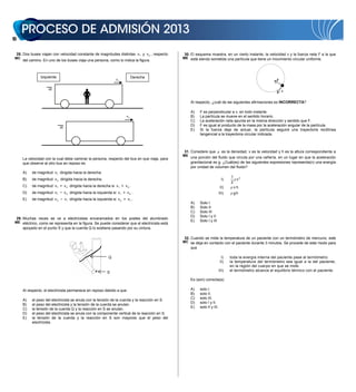 14


     28. Dos buses viajan con velocidad constante de magnitudes distintas v 1 y v 2 , respecto    30. El esquema muestra, en un cierto instante, la velocidad v y la fuerza neta F a la que
 MC                                                                                               ME está siendo sometida una partícula que tiene un movimiento circular uniforme.
        del camino. En uno de los buses viaja una persona, como lo indica la figura.



                   Izquierda                                                    Derecha
                                                                    v1                                                                                          F

                                                                                                                                                                    v


                                                                                                       Al respecto, ¿cuál de las siguientes afirmaciones es INCORRECTA?

                                                                                                       A)    F es perpendicular a v, en todo instante.
                                                                           v2                          B)    La partícula se mueve en el sentido horario.
                                                                                                       C)    La aceleración neta apunta en la misma dirección y sentido que F.
                                                                                                       D)    F es igual al producto de la masa por la aceleración angular de la partícula.
                                                                                                       E)    Si la fuerza deja de actuar, la partícula seguirá una trayectoria rectilínea
                                                                                                             tangencial a la trayectoria circular indicada.



                                                                                                  31. Considere que             es la densidad, v es la velocidad y h es la altura correspondiente a
                                                                                                  ME
        La velocidad con la cual debe caminar la persona, respecto del bus en que viaja, para          una porción del fluido que circula por una cañería, en un lugar en que la aceleración
        que observe al otro bus en reposo es                                                           gravitacional es g. ¿Cuál(es) de las siguientes expresiones representa(n) una energía
                                                                                                       por unidad de volumen del fluido?
        A)    de magnitud v 1 dirigida hacia la derecha.
                                                                                                                                     1
        B)    de magnitud v 2 dirigida hacia la derecha.                                                                       I)       v2
                                                                                                                                     2
        C)    de magnitud v 1 + v 2 dirigida hacia la derecha si v 1  v 2 .                                                  II)      vh
        D)    de magnitud v 1    v 2 dirigida hacia la izquierda si v 1  v 2 .                                               III)     gh
        E)    de magnitud v 2     v 1 dirigida hacia la izquierda si v 2  v 1 .
                                                                                                       A)    Solo I
                                                                                                       B)    Solo II
                                                                                                       C)    Solo III
                                                                                                       D)    Solo I y II
     29. Muchas veces se ve a electricistas encaramados en los postes del alumbrado
 ME eléctrico, como se representa en la figura. Se puede considerar que el electricista está           E)    Solo I y III
        apoyado en el punto S y que la cuerda Q lo sostiene pasando por su cintura.

                                                                                                  32. Cuando se mide la temperatura de un paciente con un termómetro de mercurio, este
                                                                                                  MC se deja en contacto con el paciente durante 3 minutos. Se procede de este modo para
                                                                                                       que

                                                               Q                                                               I)    toda la energía interna del paciente pase al termómetro.
                                                                                                                              II)    la temperatura del termómetro sea igual a la del paciente,
                                                                                                                                     en la región del cuerpo en que se mide.
                                                                                                                              III)   el termómetro alcance el equilibrio térmico con el paciente.
                                                              S
                                                                                                       Es (son) correcta(s)

        Al respecto, el electricista permanece en reposo debido a que                                  A)    solo I.
                                                                                                       B)    solo II.
                                                                                                       C)    solo III.
        A)    el peso del electricista se anula con la tensión de la cuerda y la reacción en S.
                                                                                                       D)    solo I y II.
        B)    el peso del electricista y la tensión de la cuerda se anulan.
                                                                                                       E)    solo II y III.
        C)    la tensión de la cuerda Q y la reacción en S se anulan.
        D)    el peso del electricista se anula con la componente vertical de la reacción en S.
        E)    la tensión de la cuerda y la reacción en S son mayores que el peso del
              electricista.
 