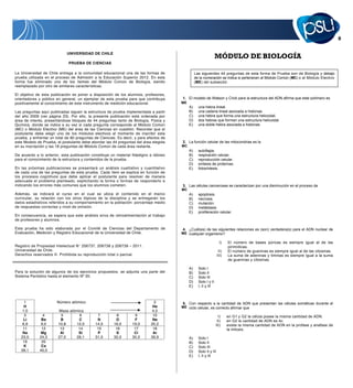 UNIVERSIDAD DE CHILE
                                                                                                                  MÓDULO DE BIOLOGÍA
                              PRUEBA DE CIENCIAS

La Universidad de Chile entrega a la comunidad educacional una de las formas de                   Las siguientes 44 preguntas de esta forma de Prueba son de Biología y debajo
prueba utilizada en el proceso de Admisión a la Educación Superior 2012. En esta                  de la numeración se indica si pertenecen al Módulo Común (MC) o al Módulo Electivo
forma fue eliminado uno de los ítemes del Módulo Común de Biología, siendo                        (ME) del subsector.
reemplazado por otro de similares características.

El objetivo de esta publicación es poner a disposición de los alumnos, profesores,
orientadores y público en general, un ejemplar de esta prueba para que contribuya       1. El modelo de Watson y Crick para la estructura del ADN afirma que este polímero es
positivamente al conocimiento de este instrumento de medición educacional.              ME
                                                                                             A)     una hebra lineal.
Las preguntas aquí publicadas siguen la estructura de prueba implementada a partir           B)     una cadena lineal asociada a histonas.
del año 2009 (ver página 23). Por ello, la presente publicación está ordenada por            C)     una hebra que forma una estructura helicoidal.
área de interés, presentándose bloques de 44 preguntas tanto de Biología, Física y           D)     dos hebras que forman una estructura helicoidal.
Química, donde se indica a su vez si cada pregunta corresponde al Módulo Común               E)     una doble hebra asociada a histonas.
(MC) o Módulo Electivo (ME) del área de las Ciencias en cuestión. Recordar que el
postulante debe elegir uno de los módulos electivos al momento de inscribir esta
prueba, y enfrentar un total de 80 preguntas de Ciencias. Es decir, y para efectos de
este Modelo de Prueba, el postulante debe abordar las 44 preguntas del área elegida     2. La función celular de las mitocondrias es la
en su inscripción y las 18 preguntas de Módulo Común de cada área restante.             MC
                                                                                             A)     autofagia.
De acuerdo a lo anterior, esta publicación constituye un material fidedigno e idóneo         B)     respiración celular.
para el conocimiento de la estructura y contenidos de la prueba.                             C)     reproducción celular.
                                                                                             D)     síntesis de proteínas.
En las próximas publicaciones se presentará un análisis cualitativo y cuantitativo           E)     fotosíntesis.
de cada una de las preguntas de esta prueba. Cada ítem se explica en función de
los procesos cognitivos que debe aplicar el postulante para resolver de manera
adecuada el problema planteado, explicitando la forma o formas de responderlo e
indicando los errores más comunes que los alumnos cometen.                              3. Las células cancerosas se caracterizan por una disminución en el proceso de
                                                                                        MC
Además, se indicará el curso en el cual se ubica el contenido en el marco                    A)     apoptosis.
curricular, su relación con los otros tópicos de la disciplina y se entregarán los           B)     necrosis.
datos estadísticos referidos a su comportamiento en la población: porcentaje medio           C)     mutación.
de respuestas correctas y nivel de omisión.                                                  D)     metástasis.
                                                                                             E)     proliferación celular.
En consecuencia, se espera que este análisis sirva de retroalimentación al trabajo
de profesores y alumnos.

Esta prueba ha sido elaborada por el Comité de Ciencias del Departamento de             4. ¿Cuál(es) de las siguientes relaciones es (son) verdadera(s) para el ADN nuclear de
Evaluación, Medición y Registro Educacional de la Universidad de Chile.                 ME cualquier organismo?

                                                                                                                     I)    El número de bases púricas es siempre igual al de las
Registro de Propiedad Intelectual N� 206737, 206738 y 206739 – 2011.                                                       pirimídicas.
Universidad de Chile.                                                                                                II)   El número de guaninas es siempre igual al de las citosinas.
Derechos reservados ©. Prohibida su reproducción total o parcial.                                                   III)   La suma de adeninas y timinas es siempre igual a la suma
                                                                                                                           de guaninas y citosinas.

                                                                                             A)     Solo I
Para la solución de algunos de los ejercicios propuestos, se adjunta una parte del           B)     Solo II
Sistema Periódico hasta el elemento Nº 20.                                                   C)     Solo III
                                                                                             D)     Solo I y II
                                                                                             E)     I, II y III



     1                 Número atómico                                          2        5. Con respecto a la cantidad de ADN que presentan las células somáticas durante el
     H                                                                        He        ME ciclo celular, es correcto afirmar que
    1,0                 Masa atómica                                          4,0
     3          4         5       6            7         8          9         10                                    I)     en G1 y G2 la célula posee la misma cantidad de ADN.
    Li         Be        B        C           N         O          F          Ne                                   II)     en G2 la cantidad de ADN es 4c.
    6,9        9,0      10,8    12,0         14,0      16,0       19,0       20,2                                 III)     existe la misma cantidad de ADN en la profase y anafase de
    11         12        13      14           15        16         17         18                                           la mitosis.
    Na        Mg         Al      Si           P         S          Cl         Ar
   23,0       24,3      27,0    28,1         31,0      32,0       35,5       39,9            A)     Solo I
    19         20                                                                            B)     Solo II
     K         Ca                                                                            C)     Solo III
   39,1       40,0                                                                           D)     Solo II y III
                                                                                             E)     I, II y III
 