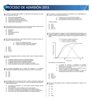 30. ¿Cuál de las siguientes opciones NO es una característica de la generación de clones      36. Si se produce una mutación dominante en el cromosoma X de un espermatogonio de
    MC por reproducción asexuada?                                                                 ME mamífero, la nueva característica aparecerá en

        A)   Existe recombinación genética.                                                                                                  I)      el individuo en el cual se produjo la mutación.
        B)   Los clones se multiplican por mitosis.                                                                                         II)      los descendientes machos de este individuo en F1.
        C)   La progenie es siempre del mismo sexo.                                                                                        III)      las descendientes hembras de este individuo en F1.
        D)   Toda la progenie es fenotípicamente idéntica.
        E)   Puede ocurrir en forma natural.                                                          Es (son) correcta(s)

                                                                                                      A)    solo I.
                                                                                                      B)    solo II.
    31. El postulado que propone que la vida en la Tierra se originó a partir de formas de vida       C)    solo III.
    ME transportadas desde otras partes del Universo, se denomina                                     D)    solo I y II.
                                                                                                      E)    solo I y III.
        A)   Panspermia.
        B)   Big Bang.
        C)   Generación Espontánea.
        D)   Creacionismo.                                                                        37. En una planta de tabaco se inocularon dos cepas de Agrobacterium tumefasciens, una no
        E)   Big Crunch.                                                                          ME virulenta y resistente a un antibiótico, y la otra virulenta pero sensible al antibiótico. El
                                                                                                      gráfico representa la frecuencia de estos caracteres en las poblaciones bacterianas en el
                                                                                                      tiempo.

    32. De las siguientes proposiciones, ¿qué ventaja(s) presenta la reproducción sexual, con                                                              No virulenta y resistente al antibiótico
    MC respecto a la reproducción asexual?                                                                                                                 Virulenta y sensible al antibiótico
                                                                                                                                                           Virulenta y resistente al antibiótico
                             I)   Producir una progenie numerosa.                                              100
                            II)   Producir solo descendientes mejor adaptados.
                           III)   Favorecer una mayor variabilidad genética.




                                                                                                                 Frecuencia del carácter
        A)   Solo I
        B)   Solo II
        C)   Solo III
        D)   Solo I y II
        E)   I, II y III



    33. ¿Cuál de las siguientes opciones es siempre válida cuando se habla de selección
    ME natural?
                                                                                                                          0
        A)   La base de la selección natural es la variabilidad genética.                                                                  1                                                          20
        B)   La selección natural favorece la homogenización genética.                                                                                               Tiempo (días)
        C)   La selección natural requiere de poblaciones aisladas.
        D)   La selección natural ocurre con mayor frecuencia en animales.                            De este gráfico, es correcto deducir que
        E)   Para que la selección natural actúe se necesita de reproducción sexual.
                                                                                                                                               I)    el carácter de virulencia y sensibilidad al antibiótico
                                                                                                                                                     desaparece en la población bacteriana de la planta antes
                                                                                                                                                     de 20 días de la inoculación.
    34. Si dos plantas heterocigotas para un carácter son sometidas a un cruzamiento                                                           II)   la flecha en el eje del tiempo indica el momento en que se
    MC experimental, la probabilidad de que los genes recesivos se reúnan en un cigoto es de                                                         inoculó el antibiótico en la planta de tabaco.
                                                                                                                                           III)      la cepa virulenta y resistente al antibiótico se originó por
        A)   0,00                                                                                                                                    recombinación genética entre las dos cepas originales.
        B)   0,10
        C)   0,25                                                                                     A)    Solo I
        D)   0,50                                                                                     B)    Solo II
        E)   0,75                                                                                     C)    Solo I y III
                                                                                                      D)    Solo II y III
                                                                                                      E)    I, II y III

    35. Un investigador captura en un bosque dos aves, un macho y una hembra, y observa que
    ME difieren solamente en el color de sus plumas. ¿Cuál de las siguientes aseveraciones es
        correcta respecto de ellas?                                                               38. ¿En cuál de las siguientes formas se encuentra mayoritariamente el nitrógeno en la
                                                                                                  MC atmósfera?
        A)   Los individuos corresponden a la misma especie, porque comparten más del
             50% del fenotipo.                                                                        A)    NO�
                                                                                                              2
        B)   Si se capturaron en el mismo hábitat, son de la misma especie.
        C)   Si se juntan en una jaula y no se reproducen, son de especies distintas.                 B)    NO�
                                                                                                              3
        D)   Si se cruzan y sus crías mueren prematuramente, no son de la misma especie.
        E)   Si se cruzan y sus crías son híbridos infértiles, son de especies distintas.             C)    N2

                                                                                                      D)    NH3

                                                                                                      E)    HNO3
 