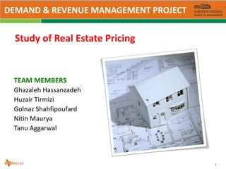 1
Study of Real Estate Pricing
TEAM MEMBERS
Ghazaleh Hassanzadeh
Huzair Tirmizi
Golnaz Shahfipoufard
Nitin Maurya
Tanu Aggarwal
DEMAND & REVENUE MANAGEMENT PROJECT
 