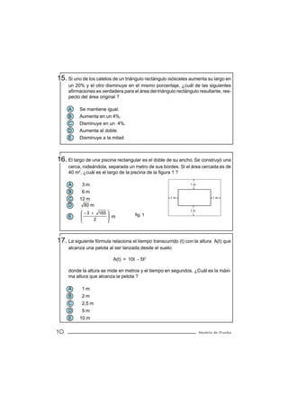 15. Si uno de los catetos de un triángulo rectángulo isósceles aumenta su largo en
     un 20% y el otro disminuye en el mismo porcentaje, ¿cuál de las siguientes
     afirmaciones es verdadera para el área del triángulo rectángulo resultante, res-
     pecto del área original ?

     A    Se mantiene igual.
     B    Aumenta en un 4%.
     C    Disminuye en un 4%.
     D    Aumenta al doble.
     E    Disminuye a la mitad.



16. El largo de una piscina rectangular es el doble de su ancho. Se construyó una
     cerca, rodeándola, separada un metro de sus bordes. Si el área cercada es de
     40 m2, ¿cuál es el largo de la piscina de la figura 1 ?

     A      3m                                                   1m

     B     6m
                                                       1m                     1m
     C    12 m
     D       80 m
            − 3 + 165                                         1m

     E                 m           fig. 1
                 2    
                      



17. La siguiente fórmula relaciona el tiempo transcurrido (t) con la altura   A(t) que
     alcanza una pelota al ser lanzada desde el suelo:

                           A(t) = 10t − 5t2

     donde la altura se mide en metros y el tiempo en segundos. ¿Cuál es la máxi-
     ma altura que alcanza la pelota ?

     A      1m
     B      2m
     C      2,5 m
     D      5m
     E    10 m

10                                                                    Modelo de Prueba
 