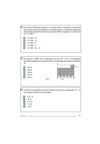 18. Una persona     P decide apostar en un casino para lo cual elabora el siguiente
     plan: apostar cada vez el doble de su apuesta anterior. ¿Cuál de las siguientes
     expresiones representa el dinero que apuesta P en la jugada n, si comienza
     con $ 1.000 ?

     A       $ 1.000 2n
     B       $ 1.000 2n − 1
     C       $ 1.000 2n
     D       $ 1.000 n
     E       $ 1.000 2(n − 1)




19. En la figura 2,  ABCD es un rectángulo en el cual BC = 8 cm. Los triángulos
     son todos equiláteros y congruentes entre sí. El perímetro de la región sombreada
     es
                                                     D                      C
                                                     C
                                                                                2 cm
     A       42 cm
     B       46 cm
     C       48 cm
     D       50 cm
     E       56 cm
                                    fig. 2          A                       B
                                                          2 cm




20. ¿Cuál de los siguientes puntos es simétrico al punto de coordenadas         (8, − 3)
     con respecto al eje de las ordenadas ?

     A       (−8, −3)
     B       (8, 3)
     C       (−8, 3)
     D       (−3, 8)
     E       (3, 8)




Matemática                                                                             11
 