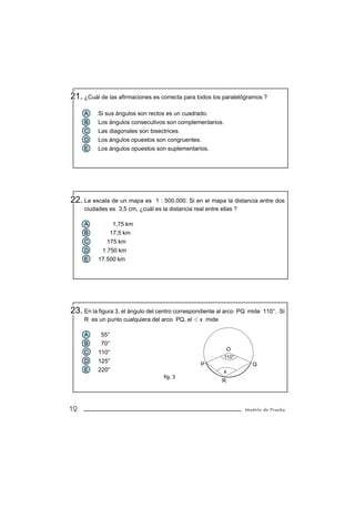 21. ¿Cuál de las afirmaciones es correcta para todos los paralelógramos ?
     A    Si sus ángulos son rectos es un cuadrado.
     B    Los ángulos consecutivos son complementarios.
     C    Las diagonales son bisectrices.
     D    Los ángulos opuestos son congruentes.
     E    Los ángulos opuestos son suplementarios.




22. La escala de un mapa es    1 : 500.000. Si en el mapa la distancia entre dos
     ciudades es 3,5 cm, ¿cuál es la distancia real entre ellas ?

     A          1,75 km
     B         17,5 km
     C       175 km
     D     1.750 km
     E    17.500 km




23. En la figura 3, el ángulo del centro correspondiente al arco   PQ mide 110°. Si
     R es un punto cualquiera del arco PQ, el     x mide

     A     55°
     B     70°
                                                               O
     C    110°
                                                            110°
     D    125°
                                                   P                    Q
     E    220°                                              x
                                    fig. 3
                                                           R




12                                                                   Modelo de Prueba
 