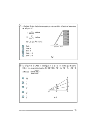 24. ¿Cuál(es) de las siguientes expresiones representa(n) el largo de la escalera
     de la figura 4 ?

                     1,2
              I)           metros
                   sen 20°
                     12
                      ,                                     20°
             II)           metros
                   cos 70°

             III) 1,2 cos 70° metros
                                                      70°
     A       Sólo I                                    1,2 m
     B       Sólo II
     C       Sólo III
     D       Sólo I y II
     E       Sólo I y III
                                             fig. 4




25. En la figura 5,
                  el ∆ ABC es rectángulo en C. D y E son puntos que dividen a
     BC en tres segmentos iguales. Si B'C' // BC, AC = 12, AC' = 4 y B'C' = 3,
                    área ∆ AB' D'
     entonces                     =
                    área ∆ ACE

              1
     A                                                              B
             18

     B       1                                                       D
             3                                        B’
             1                                         D’              E
     C                                                 E’
             4
             1                           A            C’           C
     D
             6
             1
     E                                            fig. 5
             9




Matemática                                                                    13
 