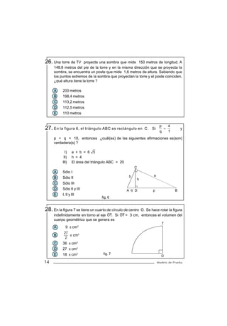 26. Una torre de TV     proyecta una sombra que mide 150 metros de longitud. A
     148,8 metros del pie de la torre y en la misma dirección que se proyecta la
     sombra, se encuentra un poste que mide 1,6 metros de altura. Sabiendo que
     los puntos extremos de la sombra que proyectan la torre y el poste coinciden,
     ¿qué altura tiene la torre ?

     A    200 metros
     B    198,4 metros
     C    113,2 metros
     D    112,5 metros
     E    110 metros


                                                                        p   4
27. En la figura 6, el triángulo ABC es rectángulo en          C. Si
                                                                        q
                                                                          =
                                                                            1
                                                                                      y

     p + q = 10, entonces ¿cuál(es) de las siguientes afirmaciones es(son)
     verdadera(s) ?

            I)   a + b = 6 5
           II)   h = 4
          III)   El área del triángulo ABC = 20
                                                       C
     A    Sólo I
                                                   b               a
     B    Sólo II                                          h
     C    Sólo III
     D    Sólo II y III                           A q D           p               B
     E    I, II y III
                                   fig. 6


28. En la figura 7 se tiene un cuarto de círculo de centro
                                                       O. Se hace rotar la figura
     indefinidamente en torno al eje OT. Si OT = 3 cm, entonces el volumen del
     cuerpo geométrico que se genera es
                                                                          T
     A      9 π cm3
           27
     B        π cm3
            2
     C    36 π cm3
     D    27 π cm3
     E    18 π cm3                  fig. 7
                                                                         O
14                                                                     Modelo de Prueba
 
