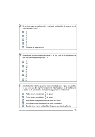 29. Se lanza una vez un dado común, ¿cuál es la probabilidad de obtener un nú-
     mero par menor que 5 ?
             1
     A
             6
     B       2
             6
     C       3
             6
     D       4
             6
     E       Ninguna de las anteriores




30. Si se elige al azar un número natural del   1 al 30, ¿cuál es la probabilidad de
     que ese número sea múltiplo de 4 ?

     A        3
             30
             23
     B
             30
              7
     C
             30
          8
     D
         30
          6
     E
         30


31. Alberto, Bastián y Carlos  juegan a lanzar un dado 2 veces y gana el que obtie-
     ne una suma par. En el primer lanzamiento Alberto obtiene un 2, Bastián un 3
     y Carlos un 6. ¿Cuál de las afirmaciones siguientes es verdadera ?
                                       1
     A       Todos tienen probabilidad   de ganar.
                                       2
                                       1
     B       Todos tienen probabilidad   de ganar.
                                       3
     C       El que tiene más probabilidad de ganar es Carlos.
     D       Carlos tiene más probabilidad de ganar que Alberto.
     E       Bastián tiene menos probabilidad de ganar que Alberto y Carlos.

Matemática                                                                       15
 