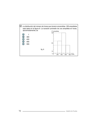 32. La distribución del número de horas que duraron encendidas200 ampolletas
     está dada en la figura 8. La duración promedio de una ampolleta en horas,
     aproximadamente, es                     N° ampolletas
                                           100
     A      1
     B    380
     C    400
     D    480
                                           50
     E    580


                             fig. 8
                                           10

                                             0    200   400   600   800 horas




16                                                               Modelo de Prueba
 