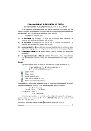 EVALUACIÓN DE SUFICIENCIA DE DATOS
                 EVALU
                   ALUA                       DA
         INSTRUCCIONES PARA LAS PREGUNTAS Nº 33 A LA Nº 35
      En las preguntas siguientes no se le pide que dé la solución al problema, sino que
decida si los datos proporcionados en el enunciado del problema más los indicados en las
afirmaciones (1) y (2) son suficientes para llegar a esa solución.
             Usted deberá marcar la letra :
A)   (1) por sí sola si la afirmación (1) por sí sola es suficiente para responder a la
                sola,
     pregunta, pero la afirmación (2) por sí sola no lo es,
B)              sola,
     (2) por sí sola si la afirmación (2) por sí sola es suficiente para responder a la
     pregunta, pero la afirmación (1) por sí sola no lo es,
C)   Ambas juntas, (1) y (2) si ambas afirmaciones (1) y (2) juntas son suficientes para
                         (2),
     responder a la pregunta, pero ninguna de las afirmaciones por sí sola es suficiente,
D)   Cada una por sí sola, (1) ó (2) si cada una por sí sola es suficiente para responder a
                                 (2),
     la pregunta,
E)                             adicional,
     Se requiere información adicional si ambas afirmaciones juntas son insuficientes
     para responder a la pregunta y se requiere información adicional para llegar a la solu-
     ción.
Ejemplo :
     P y Q en conjunto tienen un capital de $ 10.000.000, ¿cuál es el capital de Q ?
                   (1) Los capitales de P y Q están en razón de 3 : 2
                   (2) P tiene $ 2.000.000 más que Q

     A       (1) por sí sola
     B       (2) por sí sola
     C       Ambas juntas, (1) y (2)
     D       Cada una por sí sola, (1) ó (2)
     E       Se requiere información adicional
En este ejemplo, usted puede observar que con los datos proporcionados en el enunciado
más los indicados en la condición (1) es posible llegar a la solución, en efecto:
                 P : Q =       3 : 2, luego
           (P + Q) : Q =       5 : 2, de donde
     $ 10.000.000 : Q =        5:2
                     Q =       $ 4.000.000
     Sin embargo, también es posible resolver el problema con los datos pro-
porcionados en el enunciado (P + Q = $ 10.000.000) y en la condición (2)
(P = Q + $ 2.000.000).
Por lo tanto, usted debe marcar la clave D Cada una por sí sola, (1) ó (2).

Matemática                                                                               17
 