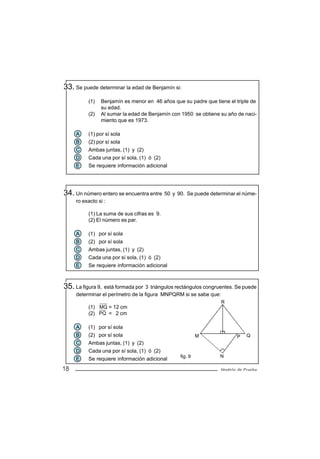 33. Se puede determinar la edad de Benjamín si:
          (1)   Benjamín es menor en 46 años que su padre que tiene el triple de
                su edad.
          (2)   Al sumar la edad de Benjamín con 1950 se obtiene su año de naci-
                miento que es 1973.

     A    (1) por sí sola
     B    (2) por sí sola
     C    Ambas juntas, (1) y (2)
     D    Cada una por sí sola, (1) ó (2)
     E    Se requiere información adicional




34. Un número entero se encuentra entre 50 y 90. Se puede determinar el núme-
     ro exacto si :

          (1) La suma de sus cifras es 9.
          (2) El número es par.

     A    (1) por sí sola
     B    (2) por sí sola
     C    Ambas juntas, (1) y (2)
     D    Cada una por sí sola, (1) ó (2)
     E    Se requiere información adicional



35. La figura 9, está formada por 3 triángulos rectángulos congruentes. Se puede
     determinar el perímetro de la figura MNPQRM si se sabe que:
                                                                   R
          (1) MQ = 12 cm
          (2) PQ = 2 cm

     A    (1) por sí sola
     B    (2) por sí sola                                M                P   Q
     C    Ambas juntas, (1) y (2)
     D    Cada una por sí sola, (1) ó (2)
                                                fig. 9           N
     E    Se requiere información adicional
18                                                                 Modelo de Prueba
 