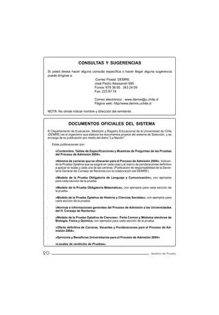 CONSULTAS Y SUGERENCIAS
 Si usted desea hacer alguna consulta específica o hacer llegar alguna sugerencia
 puede dirigirse a:
                               Correo Postal: DEMRE
                              José Pedro Alessandri 685
                              Fonos: 678 38 00 , 343 24 09
                              Fax: 223 87 74

                                     Correo electrónico : www.demre@u.chile.cl
                                     Página web: http//www.demre.uchile.cl

 NOTA: No olvide indicar nombre y dirección del remitente.


                 DOCUMENTOS OFICIALES DEL SISTEMA
 El Departamento de Evaluación, Medición y Registro Educacional de la Universidad de Chile
 (DEMRE) es el organismo que elabora los documentos propios del sistema de Selección, y se
 encarga de su publicación por medio del diario "La Nación".

     Estas publicaciones son:

 .     «Contenidos, Tablas de Especificaciones y Muestras de Preguntas de las Pruebas
       del Proceso de Admisión 2004».

 .     «Nómina de carreras que se ofrecerán para el Proceso de Admisión 2004». Indican-
       do la Prueba Optativa que se exigirá en cada caso y el marco de ponderaciones definitivo
       a aplicar en todas y cada una de las carreras. (Publicación de responsabilidad de la Secre-
       taría General del Consejo de Rectores con la colaboración del DEMRE).

 .     «Modelo de la Prueba Obligatoria de Lenguaje y Comunicación», con ejemplos
       para cada sección de la prueba.

 .     «Modelo de la Prueba Obligatoria Matemática», con ejemplos para cada sección de
       la prueba.

 .     «Modelo de la Prueba Optativa de Historia y Ciencias Sociales», con ejemplos para
       cada sección de la prueba.

 .     «Normas e informaciones generales del Proceso de Admisión a las Universidades
       del H. Consejo de Rectores»

 .     «Modelo de la Prueba Optativa de Ciencias»: Parte Común y Módulos electivos de
       Biología, Física y Química, con ejemplos para cada sección de la prueba.

 .     «Oferta definitiva de Carreras, Vacantes y Ponderaciones para el Proceso de Ad-
       misión 2004».

 .     «Servicios y Beneficios Universitarios para el Proceso de Admisión 2004»

 .     «Locales de rendición de Pruebas»


20                                                                                Modelo de Prueba
 