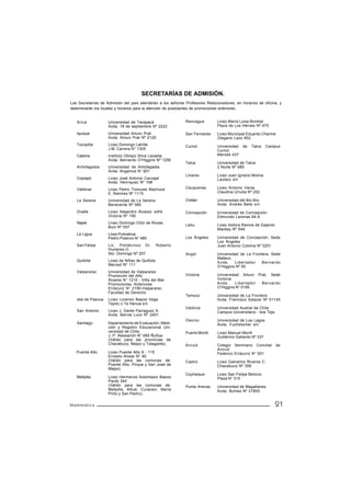 SECRETARÍAS DE ADMISIÓN.
Las Secretarías de Admisión del país atenderán a los señores Profesores Relacionadores, en horarios de oficina, y
determinarán los locales y horarios para la atención de postulantes de promociones anteriores.


   Arica            Universidad de Tarapacá                  Rancagua         Liceo María Luisa Bombal
                    Avda. 18 de septiembre Nº 2222                            Plaza de Los Héroes Nº 475

   Iquique          Universidad Arturo Prat                  San Fernando     Liceo Municipal Eduardo Charme
                    Avda. Arturo Prat Nº 2120                                 Olegario Lazo 952
   Tocopilla        Liceo Domingo Latrille                   Curicó           Universidad   de   Talca    Campus
                    J.M. Carrera N° 1305                                      Curicó
   Calama           Instituto Obispo Silva Lezaeta                            Merced 437
                    Avda. Bernardo O’Higgins Nº 1256
                                                             Talca            Universidad de Talca
   Antofagasta      Universidad de Antofagasta                                2 Norte Nº 685
                    Avda. Angamos N° 601
                                                             Linares          Liceo Juan Ignacio Molina
   Copiapó          Liceo José Antonio Carvajal                               Lautaro s/n
                    Avda. Henríquez Nº 198
   Vallenar         Liceo Pedro Troncoso Machuca             Cauquenes        Liceo Antonio Varas
                    E. Ramirez Nº 1115                                        Claudina Urrutia Nº 252

   La Serena        Universidad de La Serena                 Chillán          Universidad del Bío Bío
                    Benavente Nº 980                                          Avda. Andrés Bello s/n
   Ovalle           Liceo Alejandro Álvarez Jofré            Concepción       Universidad de Concepción
                    Victoria Nº 190                                           Edmundo Larenas 64-A
   Illapel          Liceo Domingo Ortiz de Rozas
                                                             Lebu             Liceo Isidora Ramos de Gajardo
                    Buin Nº 057
                                                                              Mackay Nº 544
   La Ligua         Liceo Pulmahue
                    Pedro Polanco N° 480                     Los Ángeles      Universidad de Concepción, Sede
                                                                              Los Ángeles
   San Felipe       Lic. Politécnico Dr.         Roberto                      Juan Antonio Coloma Nº 0201
                    Humeres O.
                    Sto. Domingo Nº 207                      Angol            Universidad de La Frontera, Sede
                                                                              Malleco
   Quillota         Liceo de Niñas de Quillota                                Avda.    Libertador    Bernardo
                    Merced Nº 111                                             O’Higgins Nº 50
   Valparaíso       Universidad de Valparaíso
                    Promoción del Año                        Victoria         Universidad Arturo Prat, Sede
                    Álvares N° 1210 - Viña del Mar                            Victoria
                    Promociones Anteriores                                    Avda.    Libertador  Bernardo
                    Errázuriz N° 2190-Valparaíso                              O’Higgins N° 0195
                    Facultad de Derecho
                                                             Temuco           Universidad de La Frontera
   Isla de Pascua   Liceo Lorenzo Baeza Vega                                  Avda. Francisco Salazar Nº 01145
                    Tepito o Te Henua s/n
                                                             Valdivia         Universidad Austral de Chile
   San Antonio      Liceo J. Dante Parraguez A.                               Campus Universitario - Isla Teja
                    Avda. Barros Luco Nº 2401
                                                             Osorno           Universidad de Los Lagos
   Santiago         Departamento de Evaluación, Medi-                         Avda. Fuchslocher s/n
                    ción y Registro Educacional Uni-
                    versidad de Chile.                       Puerto Montt     Liceo Manuel Montt
                    J. P. Alessandri N° 685 Ñuñoa                             Guillermo Gallardo Nº 337
                    (Válido para las provincias de
                    Chacabuco, Maipo y Talagante).           Ancud            Colegio Seminario Conciliar        de
                                                                              Ancud
   Puente Alto      Liceo Puente Alto A - 115                                 Federico Errázuriz N° 501
                    Ernesto Alvear N° 90
                    (Válido para las comunas de:             Castro           Liceo Galvarino Riveros C.
                    Puente Alto, Pirque y San José de                         Chacabuco Nº 356
                    Maipo).
                                                             Coyhaique        Liceo San Felipe Benicio
   Melipilla        Liceo Hermanos Sotomayor Baeza                            Plaza N° 315
                    Pardo 340
                    (Válido para las comunas de:             Punta Arenas     Universidad de Magallanes
                    Melipilla, Alhué, Curacaví, María                         Avda. Bulnes Nº 01855
                    Pinto y San Pedro).


Matemática                                                                                                       21
 