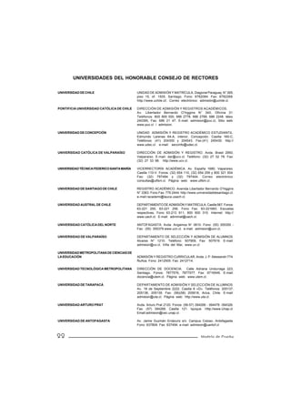 UNIVERSIDADES DEL HONORABLE CONSEJO DE RECTORES

UNIVERSIDAD DE CHILE                       UNIDAD DE ADMISIÓN Y MATRÍCULA. Diagonal Paraguay N° 265,
                                           piso 15, of. 1505, Santiago. Fono: 6782084. Fax: 6782268.
                                           http://www.uchile.cl/. Correo electrónico: admisión@uchile.cl.

PONTIFICIA UNIVERSIDAD CATÓLICA DE CHILE   DIRECCIÓN DE ADMISIÓN Y REGISTROS ACADÉMICOS.
                                           Av. Libertador Bernardo O’higgins N° 340, Oficina 31.
                                           Teléfonos: 800 800 000, 686 2778, 686 2788, 686 2248. télex.
                                           240395, Fax: 686 21 47. E-mail: admision@puc.cl, Sitio web:
                                           www.puc.cl / admision.

UNIVERSIDAD DE CONCEPCIÓN                  UNIDAD ADMISIÓN Y REGISTRO ACADÉMICO ESTUDIANTIL.
                                           Edmundo Larenas 64-A, interior, Concepción. Casilla 160-C,
                                           Teléfonos: (41) 204300 y 204543. Fax:(41) 245430. http://
                                           www.udec.cl. e-mail: seccinfo@udec.cl.

UNIVERSIDAD CATÓLICA DE VALPARAÍSO         DIRECCIÓN DE ADMISIÓN Y REGISTRO. Avda. Brasil 2950,
                                           Valparaíso. E-mail: dar@ucv.cl. Teléfono: (32) 27 32 78. Fax:
                                           (32) 27 33 98. http://www.ucv.cl.

UNIVERSIDAD TÉCNICA FEDERICO SANTA MARÍA   VICERRECTORÍA ACADÉMICA. Av. España 1680, Vaparaíso.
                                           Casilla 110-V. Fonos: (32) 654 110, (32) 654 259 y 800 321 504.
                                           Fax: (32) 797484 y (32) 797444. Correo electrónico:
                                           consultas@utfsm.cl. Página web: www.utfsm.cl.

UNIVERSIDAD DE SANTIAGO DE CHILE           REGISTRO ACADÉMICO. Avenida Libertador Bernardo O’higgins
                                           N° 3363. Fono Fax: 776 2444. http://www.universidaddesantiago.cl.
                                           e-mail:racademi@lauca.usach.cl.

UNIVERSIDAD AUSTRAL DE CHILE               DEPARTAMENTO DE ADMISIÓN Y MATRÍCULA. Casilla 567. Fonos:
                                           63-221 255, 63-221 256. Fono Fax: 63-221683. Escuelas
                                           respectivas, Fono 63-213 911, 800 600 310. Internet: http://
                                           www.uach.cl. E-mail: admimat@uach.cl.

UNIVERSIDAD CATÓLICA DEL NORTE             ANTOFAGASTA: Avda. Angamos N° 0610. Fono: (55) 355355 -
                                           Fax: (55) 355379.www.ucn.cl. e-mail: admision@ucn.cl.

UNIVERSIDAD DE VALPARAÍSO                  DEPARTAMENTO DE SELECCIÓN Y ADMISIÓN DE ALUMNOS.
                                           Alvares N° 1210. Teléfono: 507909, Fax: 507919. E-mail:
                                           admision@uv.cl. Viña del Mar, www.uv.cl

UNIVERSIDAD METROPOLITANA DE CIENCIAS DE
LA EDUCACIÓN                               ADMISIÓN Y REGISTRO CURRICULAR. Avda. J. P. Alessandri 774.
                                           Ñuñoa. Fono: 2412505. Fax: 2412714.

UNIVERSIDAD TECNOLÓGICA METROPOLITANA      DIRECCIÓN DE DOCENCIA. Calle Adriana Undurraga 223,
                                           Santiago. Fonos: 7877576, 7877577. Fax: 6716549. E-mail:
                                           docencia@utem.cl. Página web: www.utem.cl.

UNIVERSIDAD DE TARAPACÁ                    DEPARTAMENTO DE ADMISIÓN Y SELECCIÓN DE ALUMNOS.
                                           Av. 18 de Septiembre 2222. Casilla 6 «D». Teléfonos: 205137,
                                           205138, 205139. Fax: (56)(58) 205618, Arica, Chile. E-mail:
                                           admision@uta.cl. Página web: http://www.uta.cl.

UNIVERSIDAD ARTURO PRAT                    Avda. Arturo Prat 2120. Fonos: (56-57) 394268 - 394478 -394326.
                                           Fax: (57) 394268. Casilla 121. Iquique. Http://www.Unap.cl.
                                           Email:admision@cec.unap.cl.

UNIVERSIDAD DE ANTOFAGASTA                 Av. Jaime Guzmán Errázuriz s/n. Campus Coloso. Antofagasta.
                                           Fono: 637809. Fax: 637494. e-mail: admision@uantof.cl


22                                                                                    Modelo de Prueba
 