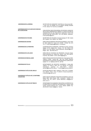 UNIVERSIDAD DE LA SERENA                 SECRETARÍA DE ADMISIÓN Y MATRÍCULA. Benavente 980 -
                                         1° piso, Fono: (51) 204080, Fax: (51) 204240. Santiago, Monjitas
                                         N° 527, oficina 716, Fono-Fax: (2) 6383067

UNIVERSIDAD DE PLAYA ANCHA DE CIENCIAS
DE LA EDUCACIÓN                          CASA CENTRAL DIRECCIÓN GENERAL DE DOCENCIA. UNIDAD DE
                                         SELECCIÓN Y ADMISIÓN DE ALUMNOS. Av. Guillermo González de
                                         Hontaneda 855, 4to. piso, Playa Ancha. Casilla 34-V. Fonos: (32)
                                         500102-Línea 800: 800-32-0001. Fax: (32) 285020. Valparaíso.
                                         e-mail: admision@upa.cl.

UNIVERSIDAD DE ATACAMA                   SECRETARIA DE ESTUDIOS. Avenida Copayapu N° 485. Casilla
                                         240. Copiapó. Fono: 206544. Fax: 206545.

UNIVERSIDAD DEL BÍO-BÍO                  DIRECCIÓN DE ADMISIÓN Y REGISTRO ACADÉMICO. Avda. Collao
                                         N° 1202. Casilla 5-C. Fonos: (41) 731259 - 731258. Fax: (41)
                                         731111. Email anaperez@ubiobio.cl. Concepción.

UNIVERSIDAD DE LA FRONTERA               COORDINACIÓN DE ADMISIÓN Y MATRÍCULA.Avda. Francisco
                                         Salazar 01145. Casilla 54-D. Temuco. Tel: (45) 325012 (45)
                                         325014. Fax: (45) 325035. Correo Electrónico: admision@ufro.cl.
                                         Página web: http://www.ufro.cl.

UNIVERSIDAD DE LOS LAGOS                 DIRECCIÓN DE DOCENCIA DE PREGRADO. Dirección Postal:
                                         Avda.Fuschlocher s/n. Casilla 933. Osorno. Fono: (64) 205316.
                                         Fono/Fax: (64) 205007. e-mail: docencia@ulagos.cl

UNIVERSIDAD DE MAGALLANES                DIRECCIÓN DE ASUNTOS ESTUDIANTILES. Avda. Bulnes 01855.
                                         Teléfono: 212945 - Anexos 094 - 095. Fax: 219276. Mayores
                                         antecedentes en Punta Arenas: OFICINA REGISTRO CURRICULAR.
                                         Casilla 113 - D. Teléfonos: 207179 - 207193.

UNIVERSIDAD DE TALCA                     DEPARTAMENTO DE REGISTRO ACADÉMICO. 2 Norte 685.
                                         Teléfono: (71) 200112. Talca. Fax: (71) 200103, (71) 200150.
                                         Información      gratuita    al    800-710071.      e-mails:
                                         admision@pehuenche.utalca.cl. Promocio@pehuenche.utalca.cl.

UNIVERSIDAD CATÓLICA DEL MAULE           Avenida San Miguel N° 3605 - Casilla 617. Talca. Fono: 71-203394.
                                         Fax: 260301. Talca Fono: 71-203416. Correo electrónico:
                                         e-mail:lbravo@hualo.ucm.cl.

UNIVERSIDAD CATÓLICA DE LA SANTÍSIMA
CONCEPCIÓN                               DIRECCIÓN DE ADMISIÓN Y REGISTRO ACADÉMICO. Alonso de
                                         Ribera 2850, altura Paicaví 3000. Concepción. Teléfono (41)
                                         735123. Fax: (41) 735121. Correo electrónico: dara@ucsc.cl.
                                         www.ucsc.cl.

UNIVERSIDAD CATÓLICA DE TEMUCO           DEPARTAMENTO DE ADMISIÓN Y REGISTROS ACADÉMICOS de
                                         la DIRECCIÓN DE ASUNTOS ESTUDIANTILES. Campus Casa
                                         Central. Avenida Alemania 0211. Fonos: 205303, 205655. Fax:
                                         (45) 234126. E-mail: dara@uct.cl. Temuco




Matemática                                                                                           23
 