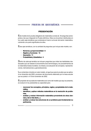 PRUEBA DE MATEMÁTICA

                               PRESENTACIÓN
                               PRESENTA

Este modelo de la prueba obligatoria de matemática consta de 35 preguntas seme-
jantes a las que integrarán la Prueba definitiva. Ellas se encuentran distribuidas en
los cuatro ejes temáticos que contempla el marco curricular del sector matemática,
cubriendo una parte significativa de ellos.

Estos ejes temáticos, con la cantidad de preguntas que incluye este modelo, son:
    ·   Números y proporcionalidad: 6
    ·   Álgebra y funciones: 14
    ·   Geometría: 11
    ·   Probabilidad y Estadística: 4

Dentro de cada eje temático se incluyen preguntas que miden las habilidades inte-
lectuales que van desde el conocimiento de la terminología y los procedimientos de
la matemática hasta el análisis, la síntesis y la evaluación de conceptos, representa-
ciones, demostraciones y generalizaciones.

Los contenidos incluidos en este modelo, al igual que para la prueba que se aplica-
rá en diciembre del 2003, provienen del documento elaborado por la mesa escolar
que se publicó el 16 de noviembre de 2002.

El propósito de la prueba de matemática así como del modelo que aquí se presenta,
es evaluar en los postulantes su capacidad para:

    ·   reconocer los conceptos, principios, reglas y propiedades de la mate-
        mática,
    ·   identificar y aplicar métodos matemáticos en la resolución de proble-
        mas,
    ·   analizar y evaluar información matemática proveniente de otras cien-
        cias y de la vida diaria, y
    ·   analizar y evaluar las soluciones de un problema para fundamentar su
        pertinencia,

Matemática                                                                          3
 