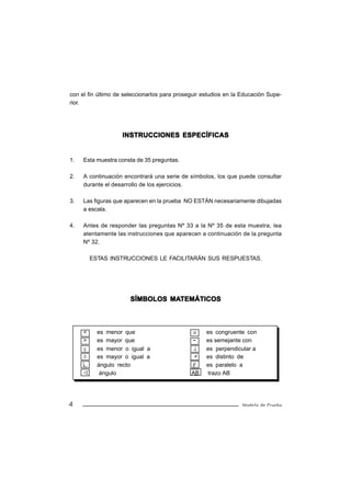 con el fin último de seleccionarlos para proseguir estudios en la Educación Supe-
rior.




                    INSTRUCCIONES ESPECÍFICAS


1.   Esta muestra consta de 35 preguntas.

2.   A continuación encontrará una serie de símbolos, los que puede consultar
     durante el desarrollo de los ejercicios.

3.   Las figuras que aparecen en la prueba NO ESTÁN necesariamente dibujadas
     a escala.

4.   Antes de responder las preguntas Nº 33 a la Nº 35 de esta muestra, lea
     atentamente las instrucciones que aparecen a continuación de la pregunta
     Nº 32.

         ESTAS INSTRUCCIONES LE FACILITARÁN SUS RESPUESTAS.




                                MATEMÁTICOS
                       SÍMBOLOS MATEMÁTICOS



     <     es menor que                        ≅    es congruente con
     >     es mayor que                        ~    es semejante con
     ≤     es menor o igual a                  ⊥    es perpendicular a
     ≥     es mayor o igual a                  ≠    es distinto de
           ángulo recto                       //    es paralelo a
            ángulo                            AB    trazo AB




4                                                                 Modelo de Prueba
 