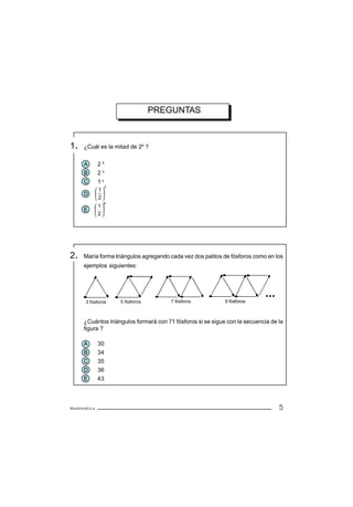 PREGUNTAS



1.   ¿Cuál es la mitad de 26 ?


     A       25
     B       23
     C       16
                  3
           1
     D     
          2
               6
           1
     E     
          2




2.   María forma triángulos agregando cada vez dos palitos de fósforos como en los
     ejemplos siguientes:




      3 fósforos      5 fósforos       7 fósforos           9 fósforos



     ¿Cuántos triángulos formará con 71 fósforos si se sigue con la secuencia de la
     figura ?

     A       30
     B       34
     C       35
     D       36
     E       43



Matemática                                                                       5
 