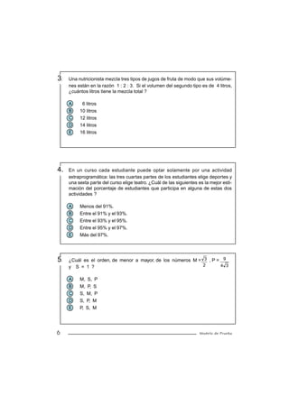 3.   Una nutricionista mezcla tres tipos de jugos de fruta de modo que sus volúme-
     nes están en la razón 1 : 2 : 3. Si el volumen del segundo tipo es de 4 litros,
     ¿cuántos litros tiene la mezcla total ?

     A     6 litros
     B    10 litros
     C    12 litros
     D    14 litros
     E    16 litros




4.   En un curso cada estudiante puede optar solamente por una actividad
     extraprogramática: las tres cuartas partes de los estudiantes elige deportes y
     una sexta parte del curso elige teatro. ¿Cuál de las siguientes es la mejor esti-
     mación del porcentaje de estudiantes que participa en alguna de estas dos
     actividades ?

     A    Menos del 91%.
     B    Entre el 91% y el 93%.
     C    Entre el 93% y el 95%.
     D    Entre el 95% y el 97%.
     E    Más del 97%.




5.   ¿Cuál es el orden, de menor a mayor, de los números M = 3 , P = 9
     y S = 1 ?                                               2      4 3


     A    M, S, P
     B    M, P, S
     C    S, M, P
     D    S, P, M
     E    P, S, M




6                                                                    Modelo de Prueba
 