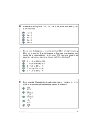 6.   El área de un rectángulo es 2 x2 + 2 x − 24. Si uno de sus lados mide (x − 3),
     el otro lado mide

     A        (x + 8)
     B       2(x + 8)
     C       2(x − 4)
     D       2(x − 3)
     E       2(x + 4)




7.   En una casa de dos pisos se necesita alfombrar 60 m2 en el primer piso y
     40 m2 en el segundo. Si la alfombra que se debe usar en el segundo piso
     cuesta $ p el metro cuadrado y la otra es un 60% más cara, ¿cuál de las
     siguientes expresiones representa el costo total C en alfombras ?

     A       C = 1,6 p 100 + p 100
     B       C = 0,6 p 100 + p 100
     C       C = 0,6 p 60 + p 40
     D       C = p 60 + 0,6 p 40
     E       C = 1,6 p 60 + p 40




8.   En un curso de 40 estudiantes, la razón entre mujeres y hombres es m : h.
     ¿Cuál es la expresión que representa el número de mujeres ?
             40m
     A
             m+h

     B       40(m + h)
                m
             40(m + h)
     C
                h
             40h
     D
             m+h
             40m
     E
              h


Matemática                                                                       7
 