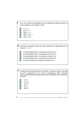 9.   Si a es un número de dos dígitos, en que el dígito de las decenas es m y la
     de las unidades es n, entonces a + 1 =

     A    m+n+1
     B    10m + n + 1
     C    100m + n + 1
     D    100m + 10n + 1
     E    10(m + 1) + n




10. ¿Cuál de las siguientes rectas del plano cartesiano es representada por la
     ecuación x = a ?

     A    La recta paralela al eje X que pasa por el punto (0, a).
     B    La recta paralela al eje X que pasa por el punto (a, 0).
     C    La recta paralela al eje Y que pasa por el punto (0, a).
     D    La recta paralela al eje Y que pasa por el punto (a, 0).
     E    La recta que pasa por el origen y por el punto (a, a).




11. La relación entre las temperaturas Fahrenheit y Celsius es lineal. Si se sabe
     que 32° F corresponden a 0° C y 212° F corresponde a 100° C, entonces
     ¿cuál es la temperatura en grados Celsius que corresponde a 55° F aproxima-
     damente ?

     A    − 21° C
     B    − 12,7° C
     C     12,7° C
     D     23° C
     E     25,9° C




8                                                                    Modelo de Prueba
 