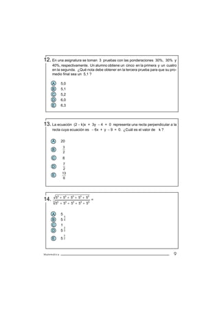 12. En una asignatura se toman    3 pruebas con las ponderaciones 30%, 30% y
      40%, respectivamente. Un alumno obtiene un cinco en la primera y un cuatro
      en la segunda. ¿Qué nota debe obtener en la tercera prueba para que su pro-
      medio final sea un 5,1 ?

      A      5,0
      B      5,1
      C      5,2
      D      6,0
      E      6,3




13. La ecuación    (2 − k)x + 3y − 4 = 0 representa una recta perpendicular a la
      recta cuya ecuación es − 6x + y − 9 = 0. ¿Cuál es el valor de k ?


      A      20
                 3
      B
                 2
      C       8
               7
      D
               2
              13
      E
               6




          55 + 55 + 55 + 55 + 55
14.                                =
          55 + 55 + 55 + 55 + 55
      3




      A      5
                 5
      B      5   6

      C      1
                 2
      D      5   3

                 3
      E      52



Matemática                                                                     9
 