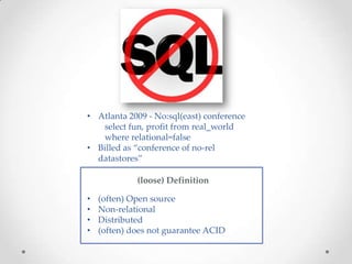 • Atlanta 2009 - No:sql(east) conference
   select fun, profit from real_world
   where relational=false
• Billed as “conference of no-rel
  datastores”

             (loose) Definition

•   (often) Open source
•   Non-relational
•   Distributed
•   (often) does not guarantee ACID
 