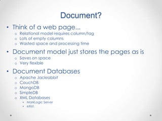 Document?
• Think of a web page...
  o Relational model requires column/tag
  o Lots of empty columns
  o Wasted space and processing time

• Document model just stores the pages as is
  o Saves on space
  o Very flexible

• Document Databases
  o   Apache Jackrabbit
  o   CouchDB
  o   MongoDB
  o   SimpleDB
  o   XML Databases
       • MarkLogic Server
       • eXist.
 