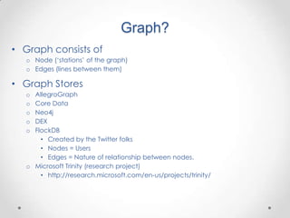 Graph?
• Graph consists of
   o Node („stations‟ of the graph)
   o Edges (lines between them)

• Graph Stores
   o AllegroGraph
   o Core Data
   o Neo4j
   o DEX
   o FlockDB
       • Created by the Twitter folks
       • Nodes = Users
       • Edges = Nature of relationship between nodes.
   o Microsoft Trinity (research project)
       • http://research.microsoft.com/en-us/projects/trinity/
 