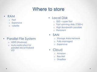 Where to store
• RAM
   o Fast
                                • Local Disk
                                   o   SSD – super fast
   o Expensive
                                   o   Fast spinning disks (7200+)
   o volatile
                                   o   High Bandwidth possible
                                   o   Persistent

                                • SAN
• Parallel File System             o Storage Area Network
   o HDFS (Hadoop)                 o Fully managed
   o Auto-replicated for           o Expensive
     parallel decentralized
     I/O                        • Cloud
                                   o Amazon
                                   o Box.Net
                                   o DropBox
 