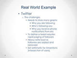 Real World Example
• Twitter
  o The challenges
     • Needs to store many graphs
           Who you are following
           Who‟s following you
           Who you receive phone
            notifications from etc
     • To deliver a tweet requires
       rapid paging of followers
     • Heavy write load as
       followers are added and
       removed
     • Set arithmetic for @mentions
       (intersection of users).
 