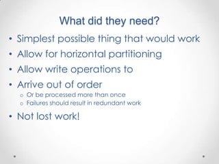 What did they need?
• Simplest possible thing that would work
• Allow for horizontal partitioning
• Allow write operations to
• Arrive out of order
  o Or be processed more than once
  o Failures should result in redundant work

• Not lost work!
 