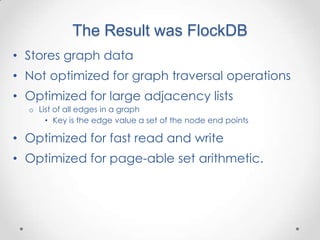 The Result was FlockDB
• Stores graph data
• Not optimized for graph traversal operations
• Optimized for large adjacency lists
  o List of all edges in a graph
      • Key is the edge value a set of the node end points

• Optimized for fast read and write
• Optimized for page-able set arithmetic.
 
