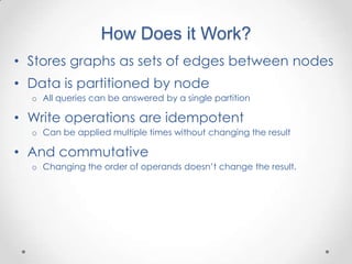 How Does it Work?
• Stores graphs as sets of edges between nodes
• Data is partitioned by node
  o All queries can be answered by a single partition

• Write operations are idempotent
  o Can be applied multiple times without changing the result

• And commutative
  o Changing the order of operands doesn‟t change the result.
 