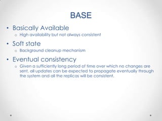 BASE
• Basically Available
  o High availability but not always consistent

• Soft state
  o Background cleanup mechanism

• Eventual consistency
  o Given a sufficiently long period of time over which no changes are
    sent, all updates can be expected to propagate eventually through
    the system and all the replicas will be consistent.
 