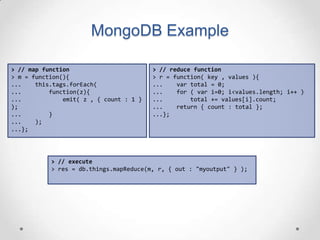 MongoDB Example

> // map function                        > // reduce function
> m = function(){                        > r = function( key , values ){
...    this.tags.forEach(                ...    var total = 0;
...        function(z){                  ...    for ( var i=0; i<values.length; i++ )
...            emit( z , { count : 1 }   ...        total += values[i].count;
);                                       ...    return { count : total };
...        }                             ...};
...    );
...};




           > // execute
           > res = db.things.mapReduce(m, r, { out : "myoutput" } );
 