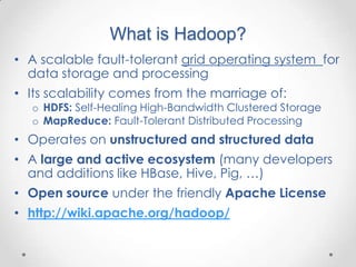 What is Hadoop?
• A scalable fault-tolerant grid operating system for
  data storage and processing
• Its scalability comes from the marriage of:
  o HDFS: Self-Healing High-Bandwidth Clustered Storage
  o MapReduce: Fault-Tolerant Distributed Processing
• Operates on unstructured and structured data
• A large and active ecosystem (many developers
  and additions like HBase, Hive, Pig, …)
• Open source under the friendly Apache License
• http://wiki.apache.org/hadoop/
 