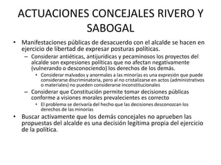 ACTUACIONES CONCEJALES RIVERO Y
            SABOGAL
• Manifestaciones públicas de desacuerdo con el alcalde se hacen en
  ejercicio de libertad de expresar posturas políticas.
    – Considerar antiéticas, antijurídicas y pecaminosos los proyectos del
      alcalde son expresiones políticas que no afectan negativamente
      (vulnerando o desconociendo) los derechos de los demás.
        • Considerar malvados y anormales a las minorías es una expresión que puede
          considerarse discriminatoria, pero al no cristalizarse en actos (administrativos
          o materiales) no pueden considerarse inconstitucionales
    – Considerar que Constitución permite tomar decisiones públicas
      conforme a visiones morales prevalecientes es correcto
        • El problema se derivaría del hecho que las decisiones desconozcan los
          derechos de las minorías
• Buscar activamente que los demás concejales no aprueben las
  propuestas del alcalde es una decisión legítima propia del ejercicio
  de la política.
 