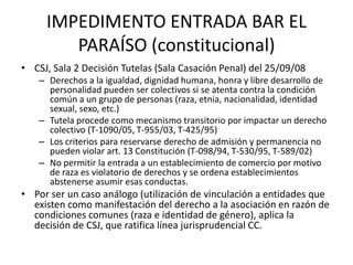 IMPEDIMENTO ENTRADA BAR EL
        PARAÍSO (constitucional)
• CSJ, Sala 2 Decisión Tutelas (Sala Casación Penal) del 25/09/08
    – Derechos a la igualdad, dignidad humana, honra y libre desarrollo de
      personalidad pueden ser colectivos si se atenta contra la condición
      común a un grupo de personas (raza, etnia, nacionalidad, identidad
      sexual, sexo, etc.)
    – Tutela procede como mecanismo transitorio por impactar un derecho
      colectivo (T-1090/05, T-955/03, T-425/95)
    – Los criterios para reservarse derecho de admisión y permanencia no
      pueden violar art. 13 Constitución (T-098/94, T-530/95, T-589/02)
    – No permitir la entrada a un establecimiento de comercio por motivo
      de raza es violatorio de derechos y se ordena establecimientos
      abstenerse asumir esas conductas.
• Por ser un caso análogo (utilización de vinculación a entidades que
  existen como manifestación del derecho a la asociación en razón de
  condiciones comunes (raza e identidad de género), aplica la
  decisión de CSJ, que ratifica línea jurisprudencial CC.
 