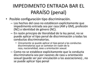IMPEDIMENTO ENTRADA BAR EL
          PARAÍSO (penal)
• Posible configuración tipo discriminación.
   – Los hechos del caso no establecen explícitamente que
     impedimento entrada sea por raza (AM y GM), profesión
     (NC) o identidad de género (NC).
   – En razón principio de literalidad de la ley penal, no se
     puede aplicar el tipo penal de discriminación a todas las
     conductas discriminatorias.
      • Únicamente se puede aplicar el tipo penal a las conductas
        discriminatorias que se cometan en razón de la
        raza, nacionalidad, sexo u orientación sexual.
   – Como no se establece explícitamente que la conducta
     discriminatoria sea por razones de raza u orientación
     sexual (puede ser por vinculación a las asociaciones) , no
     se puede aplicar tipo penal
 