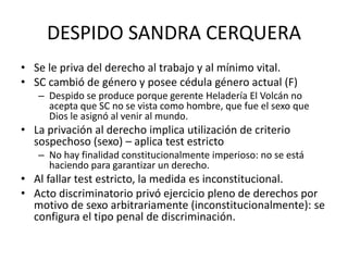 DESPIDO SANDRA CERQUERA
• Se le priva del derecho al trabajo y al mínimo vital.
• SC cambió de género y posee cédula género actual (F)
   – Despido se produce porque gerente Heladería El Volcán no
     acepta que SC no se vista como hombre, que fue el sexo que
     Dios le asignó al venir al mundo.
• La privación al derecho implica utilización de criterio
  sospechoso (sexo) – aplica test estricto
   – No hay finalidad constitucionalmente imperioso: no se está
     haciendo para garantizar un derecho.
• Al fallar test estricto, la medida es inconstitucional.
• Acto discriminatorio privó ejercicio pleno de derechos por
  motivo de sexo arbitrariamente (inconstitucionalmente): se
  configura el tipo penal de discriminación.
 